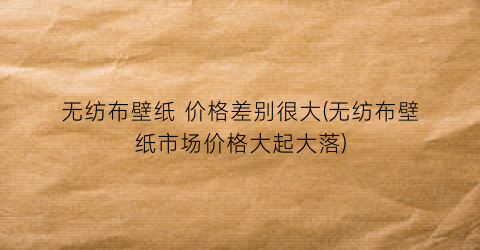 无纺布壁纸 价格差别很大(无纺布壁纸市场价格大起大落)